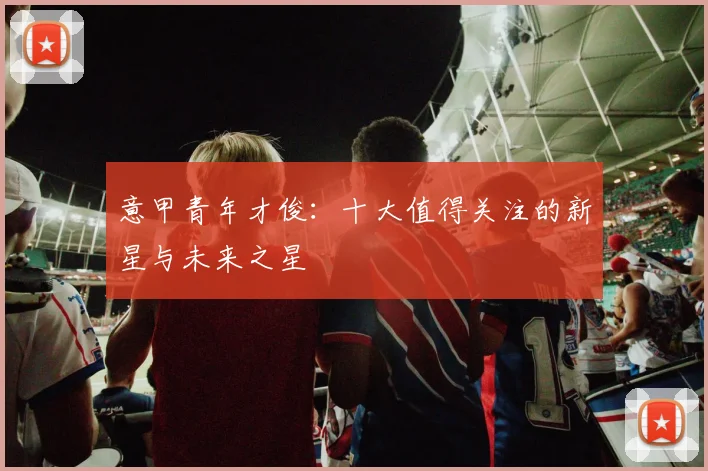 意甲青年才俊:十大值得关注的新星与未来之星