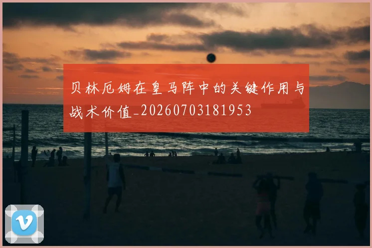 贝林厄姆在皇马阵中的关键作用与战术价值_20260703181953